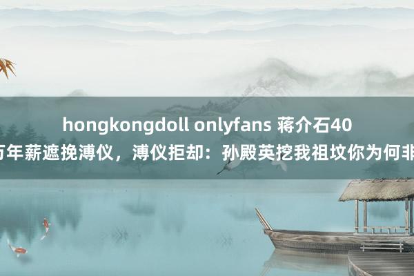 hongkongdoll onlyfans 蒋介石400万年薪遮挽溥仪，溥仪拒却：孙殿英挖我祖坟你为何非论