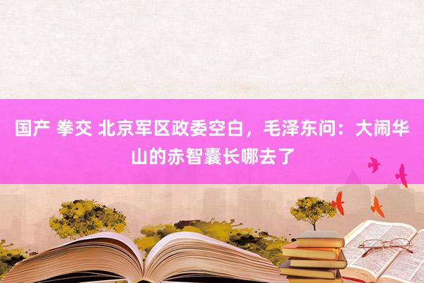 国产 拳交 北京军区政委空白，毛泽东问：大闹华山的赤智囊长哪去了