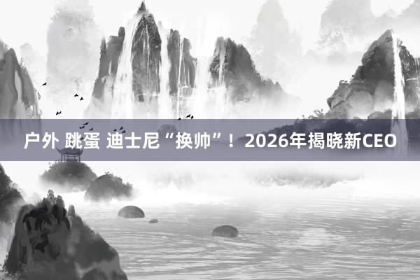 户外 跳蛋 迪士尼“换帅”！2026年揭晓新CEO