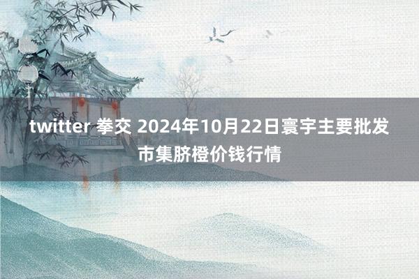 twitter 拳交 2024年10月22日寰宇主要批发市集脐橙价钱行情