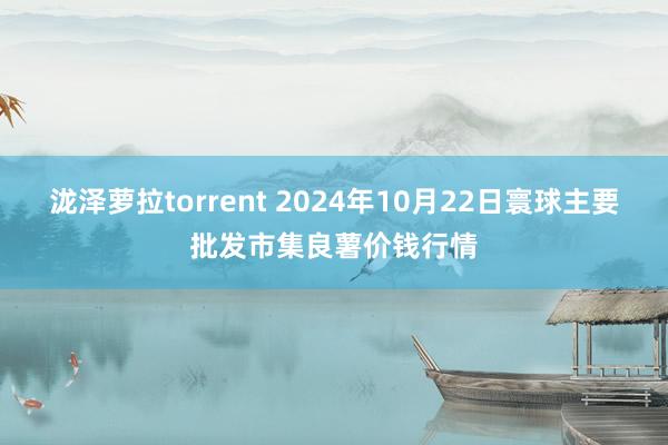 泷泽萝拉torrent 2024年10月22日寰球主要批发市集良薯价钱行情