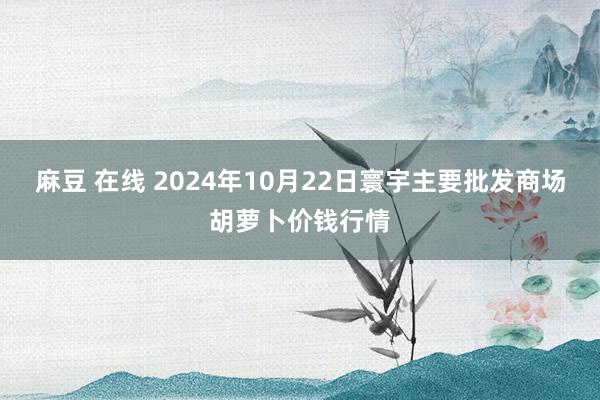 麻豆 在线 2024年10月22日寰宇主要批发商场胡萝卜价钱行情