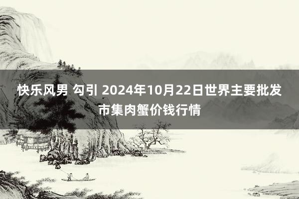 快乐风男 勾引 2024年10月22日世界主要批发市集肉蟹价钱行情