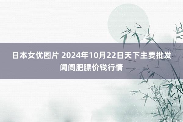 日本女优图片 2024年10月22日天下主要批发阛阓肥膘价钱行情