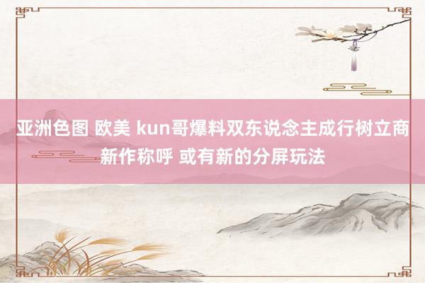 亚洲色图 欧美 kun哥爆料双东说念主成行树立商新作称呼 或有新的分屏玩法