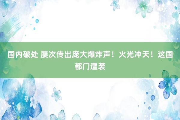 国内破处 屡次传出庞大爆炸声！火光冲天！这国都门遭袭