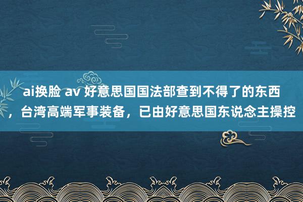 ai换脸 av 好意思国国法部查到不得了的东西，台湾高端军事装备，已由好意思国东说念主操控