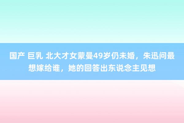 国产 巨乳 北大才女蒙曼49岁仍未婚，朱迅问最想嫁给谁，她的回答出东说念主见想