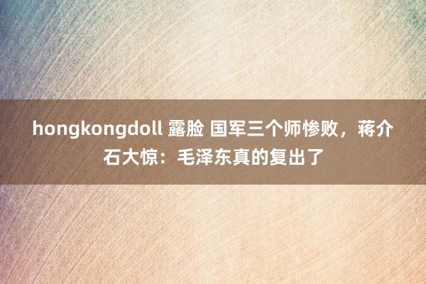 hongkongdoll 露脸 国军三个师惨败，蒋介石大惊：毛泽东真的复出了