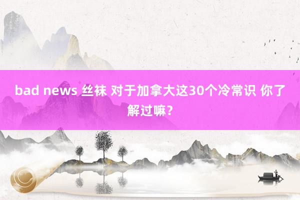 bad news 丝袜 对于加拿大这30个冷常识 你了解过嘛？