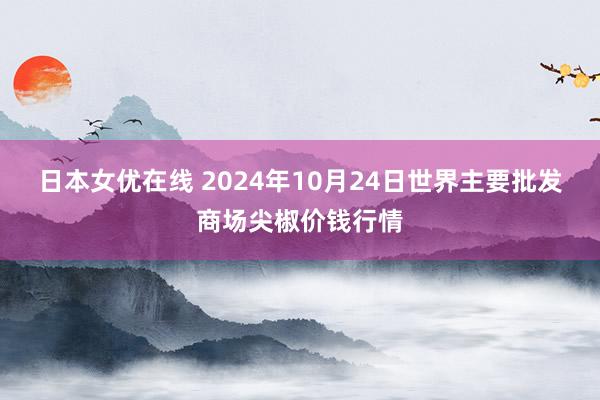 日本女优在线 2024年10月24日世界主要批发商场尖椒价钱行情