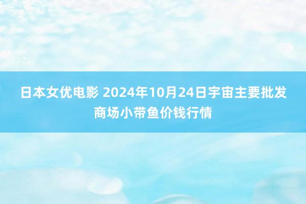 日本女优电影 2024年10月24日宇宙主要批发商场小带鱼价钱行情