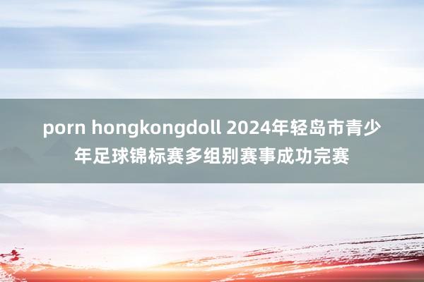 porn hongkongdoll 2024年轻岛市青少年足球锦标赛多组别赛事成功完赛