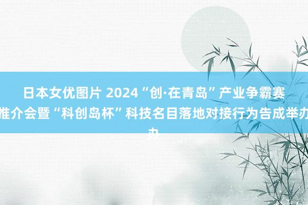 日本女优图片 2024“创·在青岛”产业争霸赛推介会暨“科创岛杯”科技名目落地对接行为告成举办