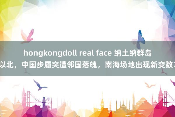 hongkongdoll real face 纳土纳群岛以北，中国步履突遭邻国落魄，南海场地出现新变数？