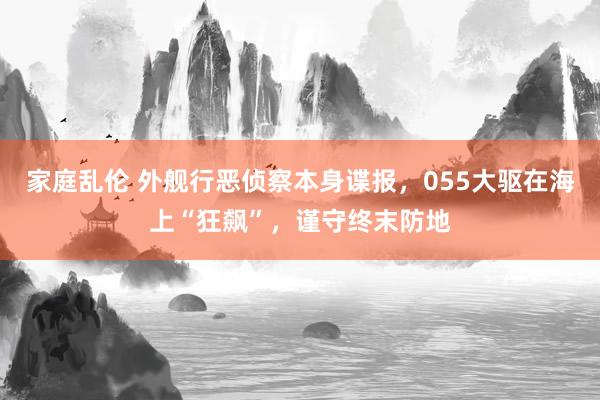 家庭乱伦 外舰行恶侦察本身谍报，055大驱在海上“狂飙”，谨守终末防地