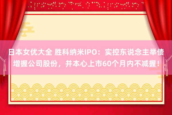 日本女优大全 胜科纳米IPO：实控东说念主举债增握公司股份，并本心上市60个月内不减握！