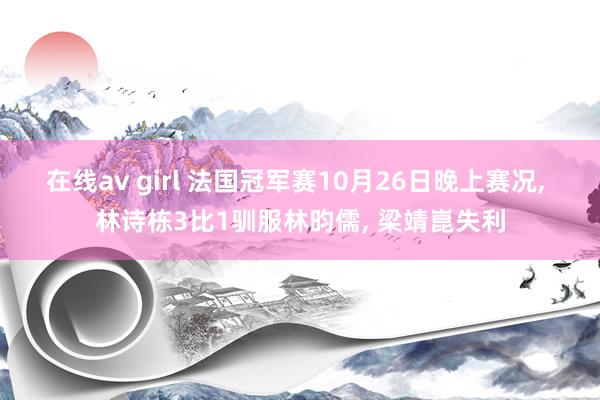 在线av girl 法国冠军赛10月26日晚上赛况， 林诗栋3比1驯服林昀儒， 梁靖崑失利