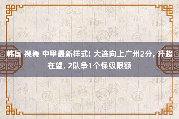 韩国 裸舞 中甲最新样式! 大连向上广州2分， 升超在望， 2队争1个保级限额