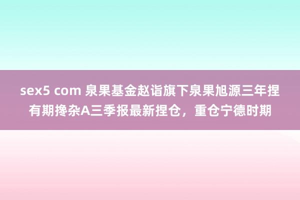 sex5 com 泉果基金赵诣旗下泉果旭源三年捏有期搀杂A三季报最新捏仓，重仓宁德时期