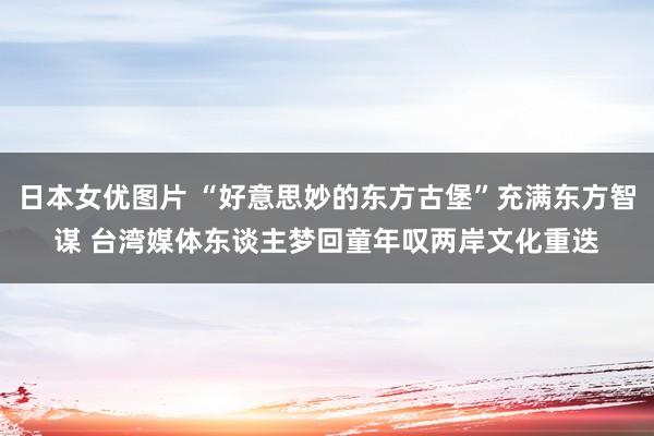 日本女优图片 “好意思妙的东方古堡”充满东方智谋 台湾媒体东谈主梦回童年叹两岸文化重迭