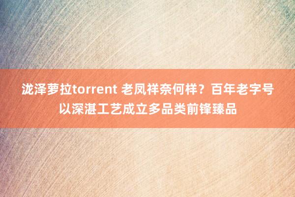 泷泽萝拉torrent 老凤祥奈何样？百年老字号以深湛工艺成立多品类前锋臻品