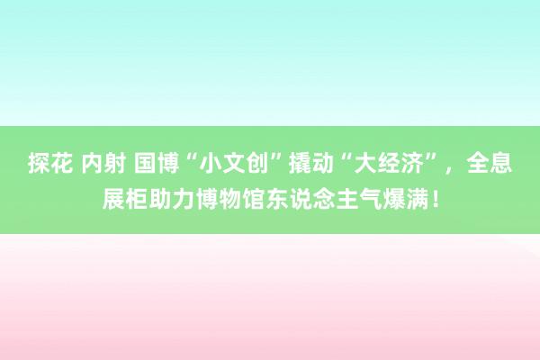 探花 内射 国博“小文创”撬动“大经济”，全息展柜助力博物馆东说念主气爆满！