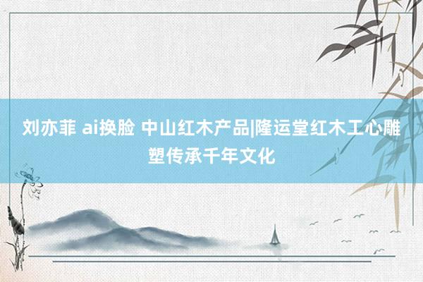 刘亦菲 ai换脸 中山红木产品|隆运堂红木工心雕塑传承千年文化