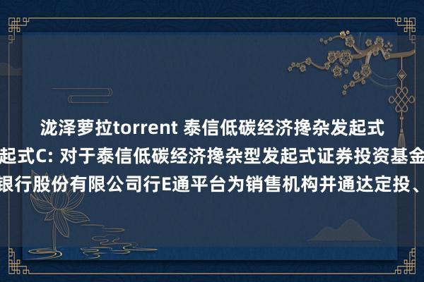 泷泽萝拉torrent 泰信低碳经济搀杂发起式A，泰信低碳经济搀杂发起式C: 对于泰信低碳经济搀杂型发起式证券投资基金新增祥瑞银行股份有限公司行E通平台为销售机构并通达定投、蜕变业务及干与其费率优惠活动的公告