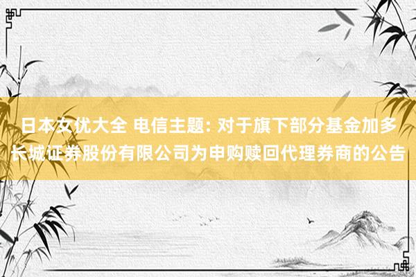 日本女优大全 电信主题: 对于旗下部分基金加多长城证券股份有限公司为申购赎回代理券商的公告