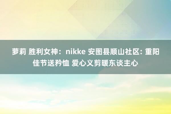 萝莉 胜利女神：nikke 安图县顺山社区: 重阳佳节送矜恤 爱心义剪暖东谈主心