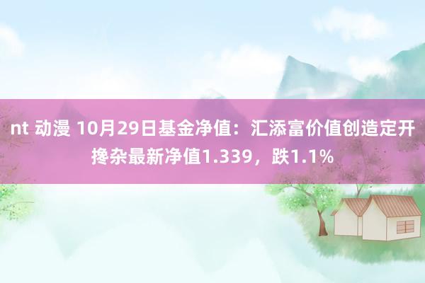 nt 动漫 10月29日基金净值：汇添富价值创造定开搀杂最新净值1.339，跌1.1%