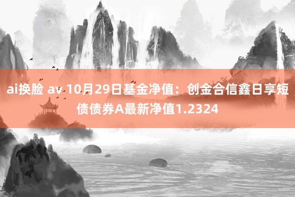 ai换脸 av 10月29日基金净值：创金合信鑫日享短债债券A最新净值1.2324