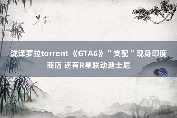 泷泽萝拉torrent 《GTA6》＂支配＂现身印度商店 还有R星联动迪士尼