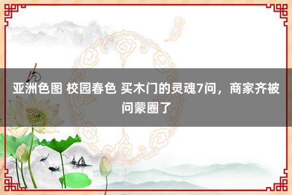 亚洲色图 校园春色 买木门的灵魂7问，商家齐被问蒙圈了