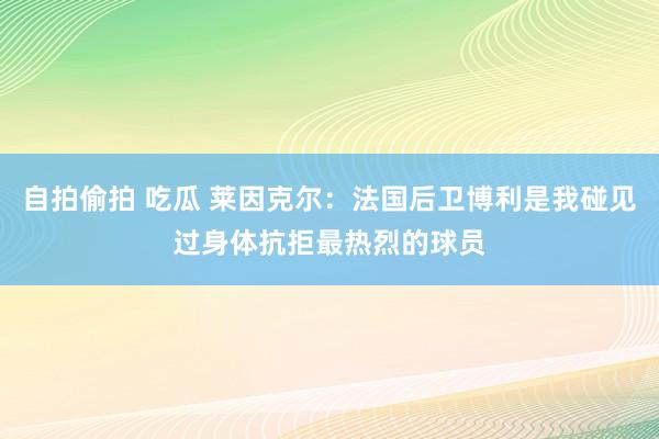 自拍偷拍 吃瓜 莱因克尔：法国后卫博利是我碰见过身体抗拒最热烈的球员