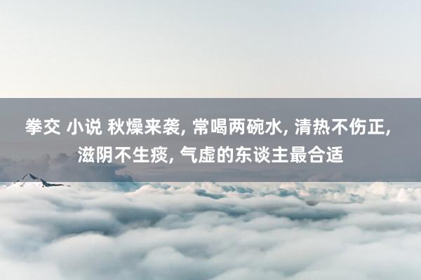 拳交 小说 秋燥来袭， 常喝两碗水， 清热不伤正， 滋阴不生痰， 气虚的东谈主最合适