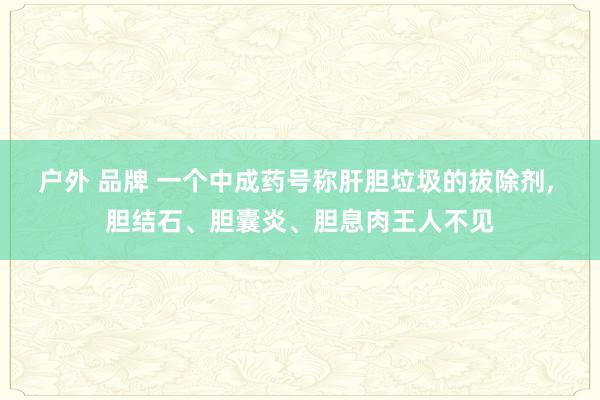 户外 品牌 一个中成药号称肝胆垃圾的拔除剂， 胆结石、胆囊炎、胆息肉王人不见