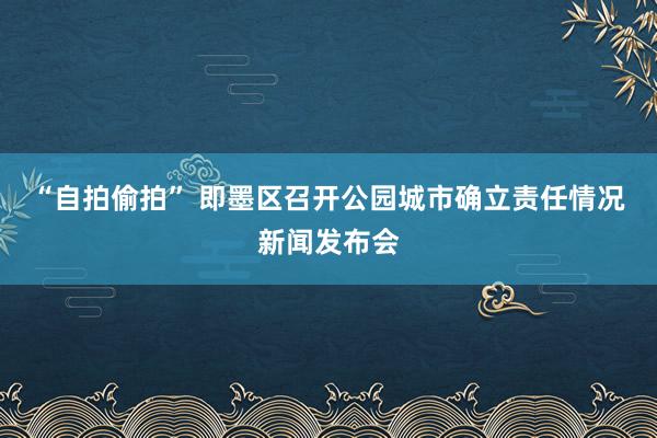 “自拍偷拍” 即墨区召开公园城市确立责任情况新闻发布会