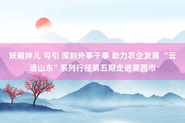 妖媚婷儿 勾引 深刻外事干事 助力农企发展 “云话山东”系列行径第五期走进莱西市