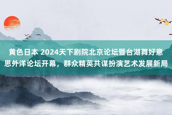 黄色日本 2024天下剧院北京论坛暨台湖舞好意思外洋论坛开幕，群众精英共谋扮演艺术发展新局