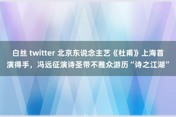 白丝 twitter 北京东说念主艺《杜甫》上海首演得手，冯远征演诗圣带不雅众游历“诗之江湖”