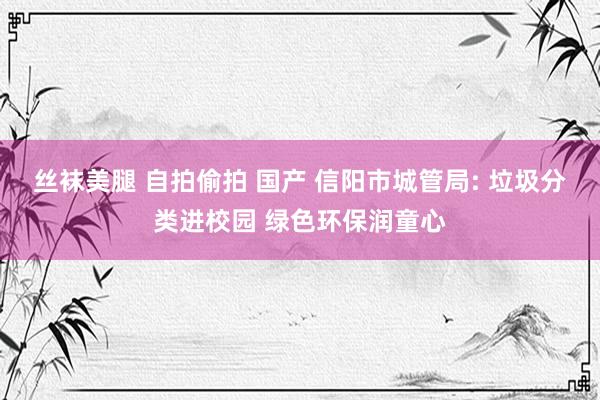 丝袜美腿 自拍偷拍 国产 信阳市城管局: 垃圾分类进校园 绿色环保润童心