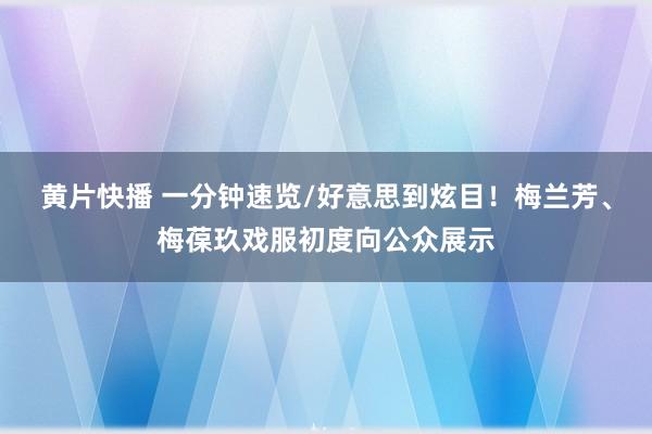 黄片快播 一分钟速览/好意思到炫目！梅兰芳、梅葆玖戏服初度向公众展示