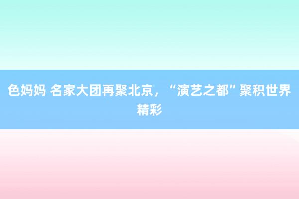 色妈妈 名家大团再聚北京，“演艺之都”聚积世界精彩