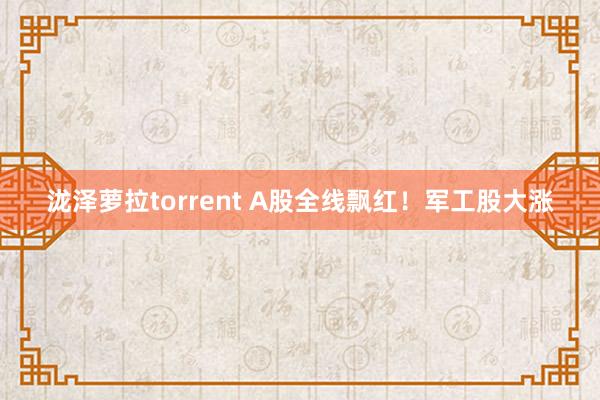 泷泽萝拉torrent A股全线飘红！军工股大涨