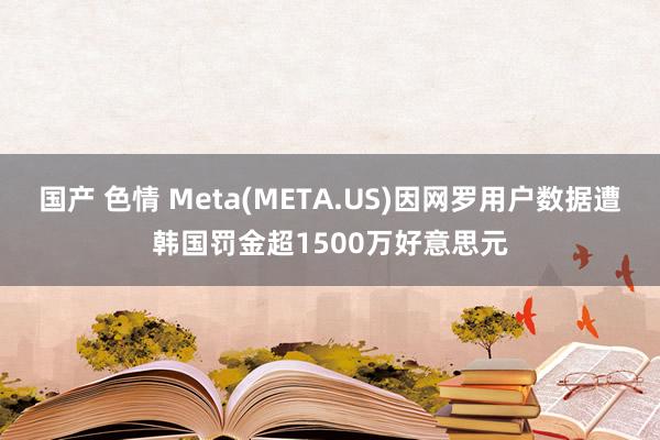 国产 色情 Meta(META.US)因网罗用户数据遭韩国罚金超1500万好意思元