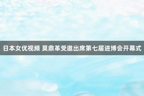 日本女优视频 莫鼎革受邀出席第七届进博会开幕式