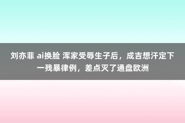 刘亦菲 ai换脸 浑家受辱生子后，成吉想汗定下一残暴律例，差点灭了通盘欧洲