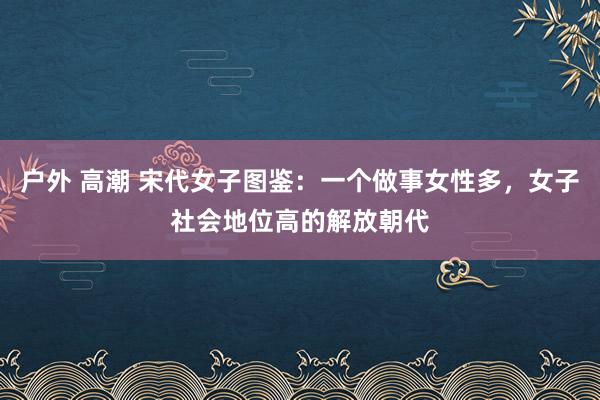 户外 高潮 宋代女子图鉴：一个做事女性多，女子社会地位高的解放朝代